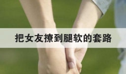 把女友撩到腿软的套路